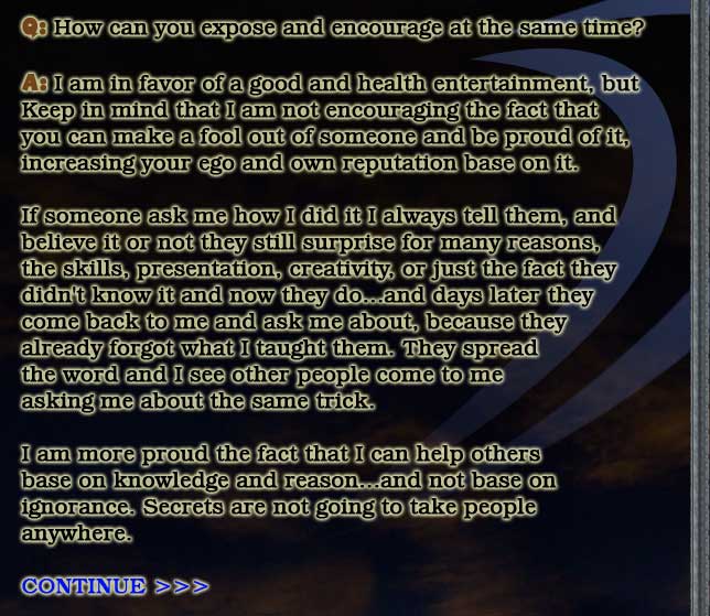 Q: How can you expose and encourage at the same time?

A: I am in favor of a good and health entertainment, but
Keep in mind that I am not encouraging the fact that
you can make a fool out of someone and be proud of it,
increasing your ego and own reputation base on it.

If someone ask me how I did it I always tell them, and
believe it or not they still surprise for many reasons,
the skills, presentation, creativity, or just the fact they
didn't know it and now they do...and days later they
come back to me and ask me about, because they
already forgot what I taught them. They spread
the word and I see other people come to me
asking me about the same trick.

I am more proud the fact that I can help others
base on knowledge and reason...and not base on
ignorance. Secrets are not going to take people
anywhere.